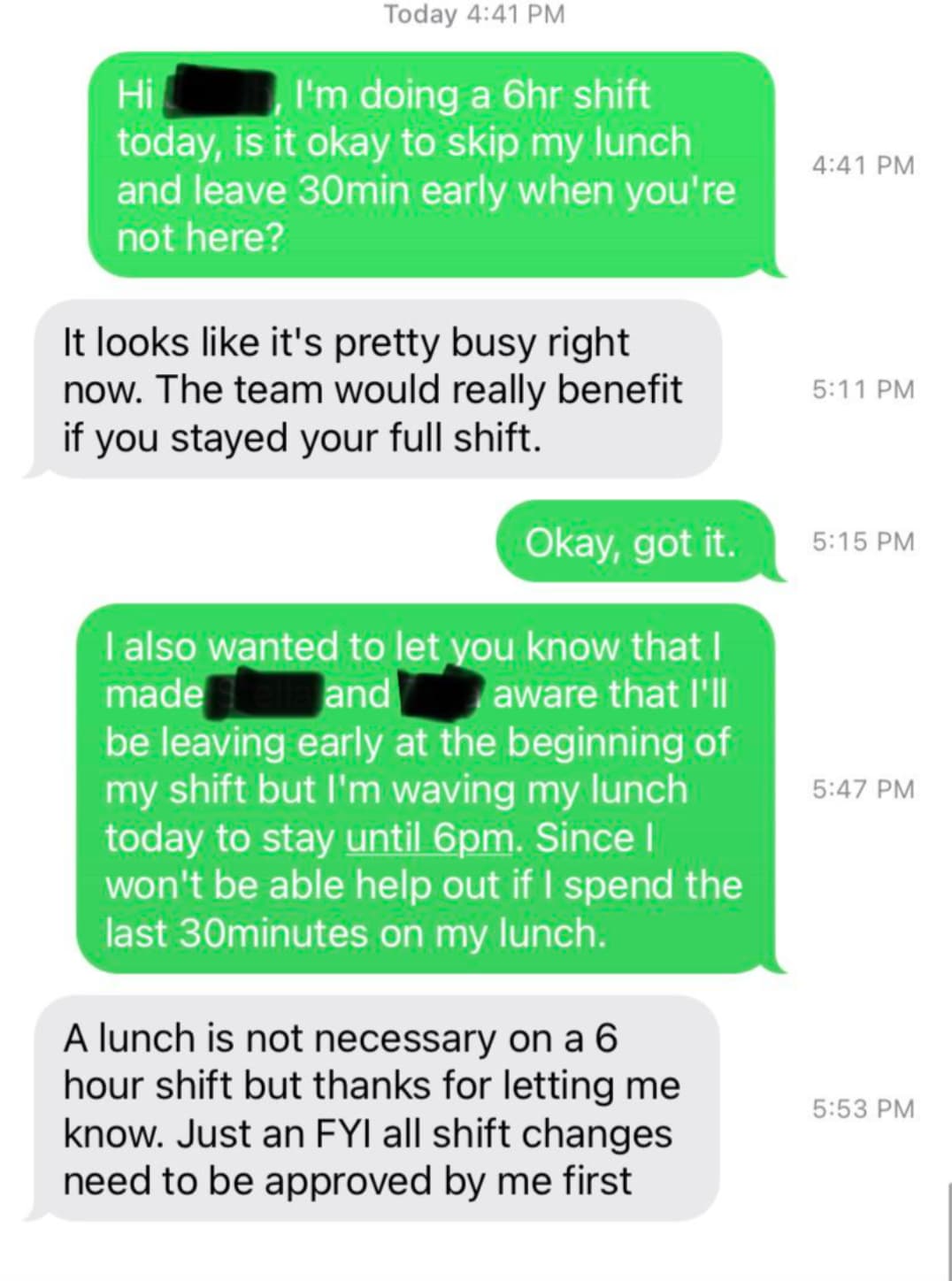 printing - Hi Today I'm doing a 6hr shift today, is it okay to skip my lunch and leave 30min early when you're not here? It looks it's pretty busy right now. The team would really benefit if you stayed your full shift. Okay, got it. I also wanted to let y